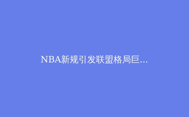 NBA新规引发联盟格局巨变：数据革命如何重塑篮球本质？ - 2