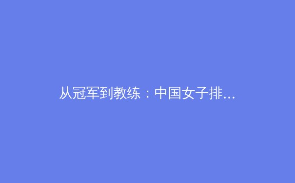 从冠军到教练：中国女子排球新老交替中的传承与创新