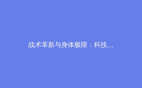战术革新与身体极限：科技如何重塑现代体育竞技格局 - 3
