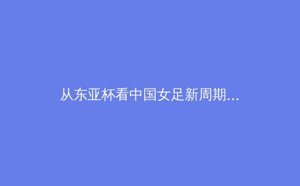 从东亚杯看中国女足新周期：战术转型阵痛中的希望之光