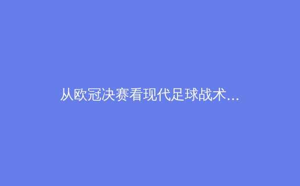 从欧冠决赛看现代足球战术演变：数据驱动下的空间博弈艺术