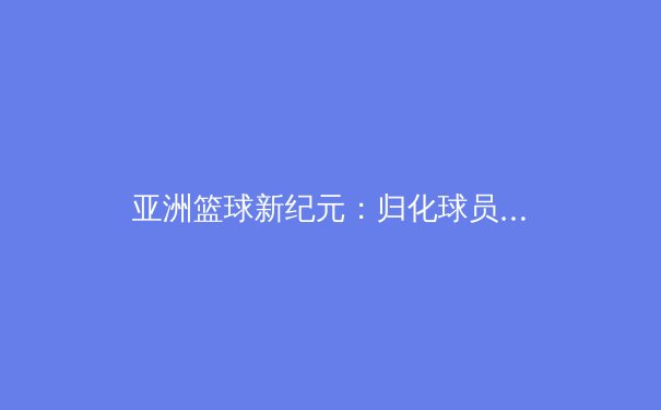 亚洲篮球新纪元：归化球员浪潮下的机遇与挑战 - 3