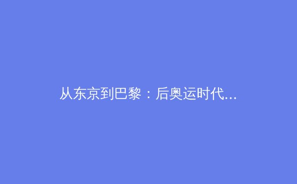 从东京到巴黎：后奥运时代中国体育产业的转型阵痛与商业新赛道